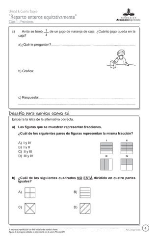 Unidad 6,Cuarto Básico
"Reparto enteros equitativamente"
Clase 1 - Fracciones.
Por ZorayaVarelaSe autoriza su reproducción con fines educacionales citando la fuente.
Algunas de las imagenes utilizadas en este material son de autoría Mineduc LEM.
Anita se tomó de un jugo de naranja de caja. ¿Cuánto jugo queda en la
caja?
c)
a)¿Qué te preguntan?
b) Grafica:
c) Respuesta:
5
Desafío para genios como tú
Las figuras que se muestran representan fracciones.
Encierra la letra de la alternativa correcta.
a)
A) I y IV
B) I y II
C) II y III
D) III y IV
¿Cuál de los siguientes pares de figuras representan la misma fracción?
I II
III IV
¿Cuál de los siguientes cuadrados NO ESTÁ dividido en cuatro partes
iguales?
b)
A) B)
C) D)
1
4
 