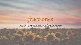 fracciones
DOCENTE: MARÍA ALICIA GÓMEZ CABADA
 