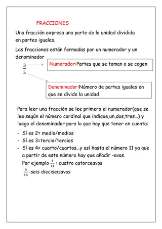 FRACCIONES
Una fracción expresa una parte de la unidad dividida
en partes iguales.
Las fracciones están formadas por un numerador y un
denominador
3
5
Para leer una fracción se lee primero el numerador(que se
lee según el número cardinal que indique,un,dos,tres…) y
luego el denominador para lo que hay que tener en cuenta:
- Sí es 2= medio/medios
- Sí es 3=tercio/tercios
- Sí es 4= cuarto/cuartos…y así hasta el número 11 ya que
a partir de este número hay que añadir -avos.
Por ejemplo
4
14
: cuatro catorceavos
6
16
:seis dieciseisavos
Numerador:Partes que se toman o se cogen
Denominador:Número de partes iguales en
que se divide la unidad
 