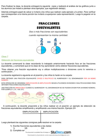Para finalizar la clase, la docente entregará la siguiente copia y realizará el análisis de los gráficos junto a
los alumnos (se instará a plantear otros ejemplos, que registrarán debajo).
Además entregará papel de calcar e invitará a los niños que realicen cada ejemplo y lo pinten. Para verificar
que corresponden a la misma porción los invitará a superponer cada representación. Luego lo pegarán en la
carpeta.
Dos o más fracciones son equivalentes
cuando representan la misma cantidad.
Clase 7
Obtención de fracciones equivalentes
La docente comenzará la clase recordando lo trabajado anteriormente haciendo foco en las fracciones
equivalentes, y comentará que en la clase de hoy aprenderán cómo obtener fracciones equivalentes.
“Para obtener una fracción equivalente voy a utilizar multiplicaciones o divisiones como lo veremos a
continuación…”
La docente registrará lo siguiente en el pizarrón y los niños lo harán en la carpeta:
PARA OBTENER UNA FRACCIÓN EQUIVALENTE DIVIDO O MULTIPLICO EL NUMERADOR Y EL DENOMINADOR POR UN MISMO
NÚMERO.
ESTA OPERACIÓN SE DENOMINA SIMPLIFICACIÓN O AMPLIFICACIÓN SEGÚN UTILICEMOS DIVISIONES O MULTIPLICACIONES PARA
OBTENER FRACCIONES EQUIVALENTES.
UNA FRACCIÓN ES IRREDUCIBLE CUANDO EL NUMERADOR Y EL DENOMINADOR NO SE PUEDEN DIVIDIR POR UN MISMO NÚMERO,
POR EJEMPLO ½, 3/7, 13/6, ETC.
A continuación, la docente propondrá a los niños realizar en el pizarrón un ejemplo de obtención de
fracciones equivalentes simplificando y amplificando una misma fracción. Ejemplo 2/4
SIMPLIFICACIÓN AMPLIFICACIÓN
Luego planteará las siguientes consignas para resolver en la carpeta:
1) Escribe fracciones equivalentes a las dadas:
½ 3/6 6/4
2) Completa según corresponda:
Downloaded by Aprendiendo Juntos (aprendiendojuntos32@gmail.com)
lOMoARcPSD|13303286
 