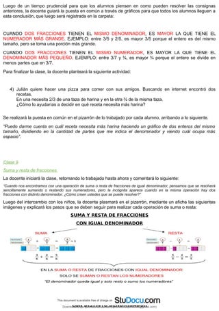 Luego de un tiempo prudencial para que los alumnos piensen en como pueden resolver las consignas
anteriores, la docente guiará la puesta en común a través de gráficos para que todos los alumnos lleguen a
esta conclusión, que luego será registrada en la carpeta:
CUANDO DOS FRACCIONES TIENEN EL MISMO DENOMINADOR, ES MAYOR LA QUE TIENE EL
NUMERADOR MÁS GRANDE. EJEMPLO: entre 3/5 y 2/5, es mayor 3/5 porque el entero es del mismo
tamaño, pero se toma una porción más grande.
CUANDO DOS FRACCIONES TIENEN EL MISMO NUMERADOR, ES MAYOR LA QUE TIENE EL
DENOMINADOR MÁS PEQUEÑO. EJEMPLO: entre 3/7 y ¾, es mayor ¾ porque el entero se divide en
menos partes que en 3/7.
Para finalizar la clase, la docente planteará la siguiente actividad:
4) Julián quiere hacer una pizza para comer con sus amigos. Buscando en internet encontró dos
recetas.
En una necesita 2/3 de una taza de harina y en la otra ¾ de la misma taza.
¿Cómo lo ayudarías a decidir en qué receta necesita más harina?
Se realizará la puesta en común en el pizarrón de lo trabajado por cada alumno, arribando a lo siguiente.
“Puedo darme cuenta en cuál receta necesita más harina haciendo un gráfico de dos enteros del mismo
tamaño, dividiendo en la cantidad de partes que me indica el denominador y viendo cuál ocupa más
espacio”.
Clase 9
Suma y resta de fracciones
La docente iniciará la clase, retomando lo trabajado hasta ahora y comentará lo siguiente:
“Cuando nos encontramos con una operación de suma o resta de fracciones de igual denominador, pensamos que se resolverá
sencillamente sumando o restando sus numeradores, pero la incógnita aparece cuando en la misma operación hay dos
fracciones con distinto denominador. ¿Cómo creen ustedes que se puede resolver?”
Luego del intercambio con los niños, la docente plasmará en el pizarrón, mediante un afiche las siguientes
imágenes y explicará los pasos que se deben seguir para realizar cada operación de suma o resta:
SUMA Y RESTA DE FRACCIONES
CON IGUAL DENOMINADOR
SUMA Y RESTA DE FRACCIONES
CON DISTINTO DENOMINADOR
Downloaded by Aprendiendo Juntos (aprendiendojuntos32@gmail.com)
lOMoARcPSD|13303286
 
