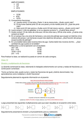 AMPLIFICANDO:
 2/3
 5/7
 8/15
SIMPLIFICANDO:
 12/36
 8/32
 15/75
5) Comparamos fracciones:
a) Juanita comió 1/3 de torta y Pedro ½ de la misma torta. ¿Quién comió más?
b) El día lunes Gabriel pintó 2/3 de una pared y el día martes pintó 2/5. ¿Qué día pintó
más?
c) Sole corrió 5/3 del camino y Guille corrió 3/5 del mismo camino. ¿Quién corrió más?
6) Laura compró ½ kilo de galletitas, si en su alacena ya tenía ¾. ¿Cuánto tiene ahora?
7) Analía compró 1/3 de metro de cinta azul, 4/6 de cinta rosa y 3/6 de cinta verde. ¿Cuánta cinta
compró en total?
8) En un parque hay una zona de hamacas y una zona de patinaje que ocupan en total los cinco
octavos del parque. Las hamacas ocupan dos séptimos del parque. ¿Qué fracción del parque
ocupa la pista de patinaje?
9) En una botella había siete novenos litros de jugo. Carlos bebió tres novenos de litro… ¿Qué
cantidad de jugo queda en la botella?
10)Resuelve y une la operación con el resultado:
3/8 + 4/5 39/30
6/3 – 7/10 31/30
15/30 + 8/15 47/40
2/4 – 1/10 16/40
Para finalizar la clase, se realizará la puesta en común de cada consigna.
Clase 10
División y multiplicación de fracciones
La docente comenzará la clase, retomando lo trabajado anteriormente con sumas y restas de fracciones y a
continuación comentará:
“Como ya hemos visto, puedo sumar y restar las fracciones de igual y distinto denominador, hoy
aprenderemos como multiplicar o dividir fracciones”
Seguidamente plasmará la siguiente información en el pizarrón:
Luego presentará las siguientes multiplicaciones para que sean resueltas en el pizarrón entre todos.
Seguidamente presentará la división y el procedimiento para su realización.
Downloaded by Aprendiendo Juntos (aprendiendojuntos32@gmail.com)
lOMoARcPSD|13303286
 