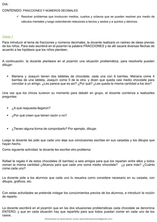 DIA:
CONTENIDO: FRACCIONES Y NÚMEROS DECIMALES
 Resolver problemas que involucran medios, cuartos y octavos que se pueden resolver por medio de
cálculos mentales y luego extendiendo relaciones a tercios y sextos y a quintos y décimos.
Clase 1
Para introducir el tema de fracciones y números decimales, la docente realizará un rastreo de ideas previas
de los niños. Para esto escribirá en el pizarrón la palabra FRACCIONES y de allí sacará diversas flechas de
acuerdo a las hipótesis que los niños planteen.
A continuación, la docente planteara en el pizarrón una situación problemática, para resolverla pueden
dibujar:
 Mariana y Joaquín tienen dos tabletas de chocolate, cada una con 6 barritas. Mariana come 4
barritas de una tableta, Joaquín come 5 de la otra, y dicen que queda casi medio chocolate para
convidar a un amigo. ¿Les parece que es así? ¿Por qué? ¿Les queda la misma cantidad a los dos?
Una vez que los chicos tuvieron su momento para debatir en grupo, el docente comienza a realizarles
preguntas:
 ¿A qué respuesta llegaron?
 ¿Por qué creen que tienen razón o no?
 ¿Tienen alguna forma de comprobarlo? Por ejemplo, dibujar.
Luego la docente les pide que cada uno deje sus conclusiones escritas en sus carpetas y los dibujos que
hayan hecho.
Como siguiente actividad, la docente les escribe otro problema:
Rafael le regala 4 de estos chocolates (6 barritas) a seis amigos para que los repartan entre ellos y todos
coman la misma cantidad ¿Alcanza para que cada uno coma medio chocolate? ¿y para más? ¿Cuánto
come cada uno?
La docente pide a los alumnos que cada uno lo resuelva como considere necesario en su carpeta, con
dibujos, gráficos, etc.
Con estas actividades se pretende indagar los conocimientos previos de los alumnos, e introducir la noción
de reparto.
La docente escribirá en el pizarrón que en las dos situaciones problemáticas cada chocolate se denomina
ENTERO, y que en cada situación hay que repartirlo para que todos puedan comer en cada uno de los
casos.
Downloaded by Aprendiendo Juntos (aprendiendojuntos32@gmail.com)
lOMoARcPSD|13303286
 