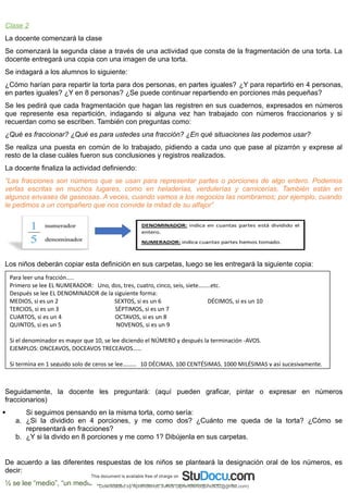 Clase 2
La docente comenzará la clase
Se comenzará la segunda clase a través de una actividad que consta de la fragmentación de una torta. La
docente entregará una copia con una imagen de una torta.
Se indagará a los alumnos lo siguiente:
¿Cómo harían para repartir la torta para dos personas, en partes iguales? ¿Y para repartirlo en 4 personas,
en partes iguales? ¿Y en 8 personas? ¿Se puede continuar repartiendo en porciones más pequeñas?
Se les pedirá que cada fragmentación que hagan las registren en sus cuadernos, expresados en números
que represente esa repartición, indagando si alguna vez han trabajado con números fraccionarios y si
recuerdan como se escriben. También con preguntas como:
¿Qué es fraccionar? ¿Qué es para ustedes una fracción? ¿En qué situaciones las podemos usar?
Se realiza una puesta en común de lo trabajado, pidiendo a cada uno que pase al pizarrón y exprese al
resto de la clase cuáles fueron sus conclusiones y registros realizados.
La docente finaliza la actividad definiendo:
“Las fracciones son números que se usan para representar partes o porciones de algo entero. Podemos
verlas escritas en muchos lugares, como en heladerías, verdulerías y carnicerías. También están en
algunos envases de gaseosas. A veces, cuando vamos a los negocios las nombramos; por ejemplo, cuando
le pedimos a un compañero que nos convide la mitad de su alfajor”
Los niños deberán copiar esta definición en sus carpetas, luego se les entregará la siguiente copia:
Seguidamente, la docente les preguntará: (aquí pueden graficar, pintar o expresar en números
fraccionarios)
 Si seguimos pensando en la misma torta, como sería:
a. ¿Si la dividido en 4 porciones, y me como dos? ¿Cuánto me queda de la torta? ¿Cómo se
representará en fracciones?
b. ¿Y si la divido en 8 porciones y me como 1? Dibújenla en sus carpetas.
De acuerdo a las diferentes respuestas de los niños se planteará la designación oral de los números, es
decir:
½ se lee “medio”, “un medio” o “mitad”. También se puede escribir así: 1/2.
Para leer una fracción…..
Primero se lee EL NUMERADOR: Uno, dos, tres, cuatro, cinco, seis, siete……..etc.
Después se lee EL DENOMINADOR de la siguiente forma:
MEDIOS, si es un 2 SEXTOS, si es un 6 DÉCIMOS, si es un 10
TERCIOS, si es un 3 SÉPTIMOS, si es un 7
CUARTOS, si es un 4 OCTAVOS, si es un 8
QUINTOS, si es un 5 NOVENOS, si es un 9
Si el denominador es mayor que 10, se lee diciendo el NÚMERO y después la terminación -AVOS.
EJEMPLOS: ONCEAVOS, DOCEAVOS TRECEAVOS……
Si termina en 1 seguido solo de ceros se lee……… 10 DÉCIMAS, 100 CENTÉSIMAS, 1000 MILÉSIMAS y así sucesivamente.
Downloaded by Aprendiendo Juntos (aprendiendojuntos32@gmail.com)
lOMoARcPSD|13303286
 