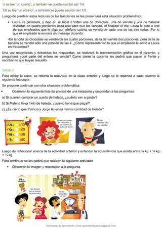 ¼ se lee “un cuarto”, y también se puede escribir así:1/4.
1/8 se lee “un octavo”, y también se puede escribir así:1/8.
Luego de plantear estas lecturas de las fracciones se les presentará esta situación problemática:
 Laura es pastelera, y dejo en su local 3 tortas una de chocolate, una de vainilla y una de banana
divididas en cuatro porciones cada una para que las vendan. Al finalizar el día, Laura le pide a uno
de sus empleados que le diga por teléfono cuánto se vendió de cada una de las tres tortas. Por lo
que el empleado le enviara un mensaje diciendo:
-De la torta de chocolate se vendieron las cuatro porciones, de la de vainilla dos porciones, pero de la de
banana se vendió solo una porción de las 4. ¿Cómo representarían lo que el empleado le envió a Laura
en fracciones?
Una vez recopiladas y debatidas las respuestas, se realizará la representación gráfica en el pizarrón, y
preguntará ¿qué parte del entero se vendió? Como cierre la docente les pedirá que pasen al frente y
escriban lo que hayan resuelto.
Clase 3
Para iniciar la clase, se retoma lo realizado en la clase anterior y luego se le repartirá a cada alumno la
siguiente fotocopia:
Se propone continuar con otra situación problemática.
 Observen la siguiente lista de precios de una heladería y respondan a las preguntas:
a) Si quieren comprar un cuarto de helado, ¿cuánto van a gastar?
b) Si Malena lleva 1kilo de helado, ¿cuánto tiene que pagar?
c) ¿Es cierto que Patricia y Jorge llevan la misma cantidad de helado?
Luego de reflexionar acerca de la actividad anterior y entender la equivalencia que existe entre ¼ kg + ¼ kg
= ½ kg.
Para continuar se les pedirá que realicen la siguiente actividad:
 Observen la imagen y respondan a la pregunta
Downloaded by Aprendiendo Juntos (aprendiendojuntos32@gmail.com)
lOMoARcPSD|13303286
 