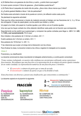 a) Si Matías lleva una gaseosa de dos litros y cuarto, ¿cuánto tiene que pagar?
b) Juana quiere comprar 3 litros de gaseosa. ¿Qué botellas puede llevar?
c) Si Pedro lleva 4 paquetes de medio kilo de yerba, ¿lleva más o lleva menos que 3 kilos?
d) ¿Cuánto gastará Matilde si lleva 1 kilo de palmeritas?
Se finaliza esta actividad a través de la puesta en común y la reflexión sobre cada punto.
Se planteará la siguiente actividad:
Para que los niños reconozcan a través de material concreto el trabajo con las fracciones de ½, ¼ y 1/8 se
les entregarán 3 hojas de papel glasé y se les pedirá que doblen y corten:
Un papel a la mitad, otro papel en 4 partes iguales y por último uno en 8 partes iguales
Una vez que los hayan cortado los niños deberán identificar cada parte con la fracción que corresponda.
Seguidamente se les pedirá que superpongan y comparen las partes cortadas para llegar a: 2/4 = ½ = 4/8;
¾ = 6/8; y así sucesivamente. Por lo que:
Dos mitades o dos pedazos de ½ forman un entero. 2/2 = 1
Cuatro pedazos de ¼ forman un entero. 4/4 = 1
Dos pedazos de 1/8 forman ¼. 2/8 = ¼
Y las relaciones que surjan a lo largo de la interacción con los chicos.
Para finalizar la clase, la docente invitará a los niños a registrar lo trabajado en la carpeta.
Clase 4
Fracciones y su clasificación
La docente comenzará la clase recordando lo trabajado anteriormente y a continuación comentará:
“Como venimos trabajando, en nuestra vida cotidiana nos encontramos utilizando varias expresiones
fraccionarias. Recordamos que una fracción es la representación de un número de partes iguales tomadas
de un «todo» (unidad). La representación numérica de una fracción posee 2 términos:
 El numerador o número de partes que se toma de un todo.
 El denominador o número de partes en que se ha dividido el todo.
Estas fracciones son diversas y poseen una clasificación, que conoceremos a continuación.”
La docente copiará en el pizarrón lo siguiente:
EL NUMERADOR EL NUMERADOR SE COMPONE DE
ES MENOR ES MAYOR UN ENTERO Y
QUE EL QUE EL UNA FRACCIÓN
DENOMINADOR DENOMINADOR
Downloaded by Aprendiendo Juntos (aprendiendojuntos32@gmail.com)
lOMoARcPSD|13303286
 