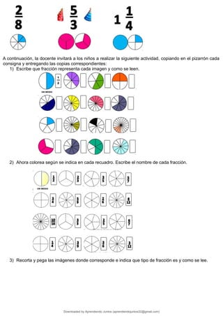A continuación, la docente invitará a los niños a realizar la siguiente actividad, copiando en el pizarrón cada
consigna y entregando las copias correspondientes:
1) Escribe que fracción representa cada imagen y como se leen.
2) Ahora colorea según se indica en cada recuadro. Escribe el nombre de cada fracción.
3) Recorta y pega las imágenes donde corresponde e indica que tipo de fracción es y como se lee.
Downloaded by Aprendiendo Juntos (aprendiendojuntos32@gmail.com)
lOMoARcPSD|13303286
 