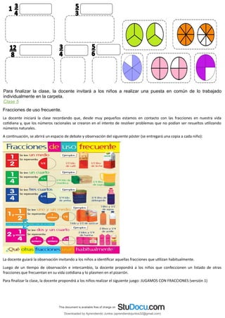 Para finalizar la clase, la docente invitará a los niños a realizar una puesta en común de lo trabajado
individualmente en la carpeta.
Clase 5
Fracciones de uso frecuente.
La docente iniciará la clase recordando que, desde muy pequeños estamos en contacto con las fracciones en nuestra vida
cotidiana y, que los números racionales se crearon en el intento de resolver problemas que no podían ser resueltos utilizando
números naturales.
A continuación, se abrirá un espacio de debate y observación del siguiente póster (se entregará una copia a cada niño):
La docente guiará la observación invitando a los niños a identificar aquellas fracciones que utilizan habitualmente.
Luego de un tiempo de observación e intercambio, la docente propondrá a los niños que confeccionen un listado de otras
fracciones que frecuentan en su vida cotidiana y lo plasmen en el pizarrón.
Para finalizar la clase, la docente propondrá a los niños realizar el siguiente juego: JUGAMOS CON FRACCIONES (versión 1)
Downloaded by Aprendiendo Juntos (aprendiendojuntos32@gmail.com)
lOMoARcPSD|13303286
 