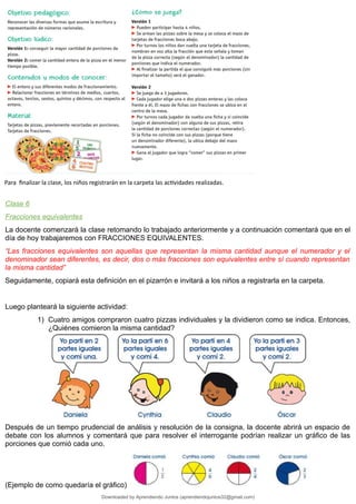 Para finalizar la clase, los niños registrarán en la carpeta las actividades realizadas.
Clase 6
Fracciones equivalentes
La docente comenzará la clase retomando lo trabajado anteriormente y a continuación comentará que en el
día de hoy trabajaremos con FRACCIONES EQUIVALENTES.
“Las fracciones equivalentes son aquellas que representan la misma cantidad aunque el numerador y el
denominador sean diferentes, es decir, dos o más fracciones son equivalentes entre sí cuando representan
la misma cantidad”
Seguidamente, copiará esta definición en el pizarrón e invitará a los niños a registrarla en la carpeta.
Luego planteará la siguiente actividad:
1) Cuatro amigos compraron cuatro pizzas individuales y la dividieron como se indica. Entonces,
¿Quiénes comieron la misma cantidad?
Después de un tiempo prudencial de análisis y resolución de la consigna, la docente abrirá un espacio de
debate con los alumnos y comentará que para resolver el interrogante podrían realizar un gráfico de las
porciones que comió cada uno.
(Ejemplo de como quedaría el gráfico)
Downloaded by Aprendiendo Juntos (aprendiendojuntos32@gmail.com)
lOMoARcPSD|13303286
 