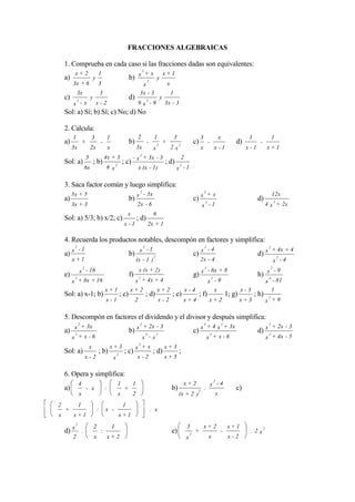 FRACCIONES ALGEBRAICAS

    1. Comprueba en cada caso si las fracciones dadas son equivalentes:
                                                                         2
          x+ 2                       1                                     +x x+1
    a)                           y                                   b) x 2 y
         3x + 6                      3                                         x                         x
             3x                          3                                    3x - 3                         1
    c)       2
                             y                                       d)             2
                                                                                                 y
         x -x                        x-2                                      9 x -9                 3x - 3
    Sol: a) Sí; b) Sí; c) No; d) No

    2. Calcula:
         1                   3                   1                           2           1                       3                    3                    x                 1                1
    a)               +                   -                           b)             -        2
                                                                                                     +               2
                                                                                                                                 c)            -                       d)           -
         3x                  2x                  x                           3x          x                   2x                        x               x -1                 x -1        x+1
                                                                              2
                         5                   4x + 3                  - + 3x - 3       2
    Sol: a)                      ; b)                    2
                                                                 ; c) x         ; d) 2
                     6x                       6 x                             x (x - 1)                          x -1

    3. Saca factor común y luego simplifica:
                                                                              2                                                            2
         5x + 5                                                              x - 3x                                                            +x                                             12x
    a)                                                               b)                                                          c) x 2                                            d)
         3x + 3                                                              2x - 6                                                    x -1                                             4 x 2 + 2x
                                                                     x                   6
    Sol: a) 5/3; b) x/2; c)                                                  ; d)
                                                                 x -1                  2x + 1

    4. Recuerda los productos notables, descompón en factores y simplifica:
          2                                                                    2                                                        2                                                 2
         x -1                                                                 x -1                                                     x -4                                                   + 4x + 4
    a)                                                               b)                  2
                                                                                                                                 c)                                                d) x        2
         x+1                                                                 (x - 1 )                                                 2x - 4                                                  x -4
                  2                                                                                                                        2                                            2
                 x - 16                                                       x (x + 2)                                                        - 6x + 8                                   -9
    e)    2
                                                                     f)    2
                                                                                                                                 g) x           2
                                                                                                                                                                                   h) x4
         x + 8x + 16                                                      x + 4x + 4                                                           x -9                                     x - 81
                                             x+1                     x+ 2                    x+ 2                        x-4                      x                        x-3            1
    Sol: a) x-1; b)                                          ; c)                  ; d)                      ; e)                     ; f)                         1; g)         ; h)    2
                                             x -1                         2                      x-2                     x+4                   x+ 2                        x+3          x +9

    5. Descompón en factores el dividendo y el divisor y después simplifica:
                                                                                                                                           3
         2
           + 3x                                                               2
                                                                                  + 2x - 3                                                     + 4 x 2 + 3x                               2
                                                                                                                                                                                              + 2x - 3
    a) x
       2
                                                                     b) x          3         2
                                                                                                                                 c) x              2
                                                                                                                                                                                   d) x 2
         x + x -6                                                                 x -x                                                         x + x -6                                 x + 4x - 5
                                                                              2
                             x                   x+3                      x +x                       x+3
    Sol: a)                          ; b)                2
                                                                 ; c)                    ; d)                        ;
                     x-2                             x                       x-2                     x+5

    6. Opera y simplifica:
                                                                                                                                                    2
              4                                              1           1                                               x+ 2                      x -4
    a)               - x                     :                   +                                           b)                    2
                                                                                                                                           .                           c)
                 x                                           x           2                                           (x + 2 )                          x
2             1                                                  1
    +                                :       x -                                        . x
x        x+1                                                 x+1
          2
                                 2                   1                                                                    3                x+ 2                     x+1
    d) x .                               :                                                                   e)              2
                                                                                                                                 +                             -             . 2 x2
         2                       x               x+ 2                                                                    x                     x                    x-2
 