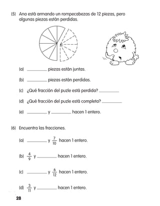 28
(5)	 Ana está armando un rompecabezas de 12 piezas, pero
algunas piezas están perdidas.
	 (a)	 piezas están juntas.
	 (b)	 piezas están perdidas.
	 (c)	 ¿Qué fracción del puzle está perdida?
	 (d)	 ¿Qué fracción del puzle está completa?
	 (e)	 y hacen 1 entero.
(6)	 Encuentra las fracciones.
	 7
	 (a)	 y  —  hacen 1 entero.
		 10
		 4
	 (b)	 —  y hacen 1 entero.
		 9
		 6
	 (c)	 y  —  hacen 1 entero.
		 12
		 3
	 (d)	 —  y hacen 1 entero.
		 11
 