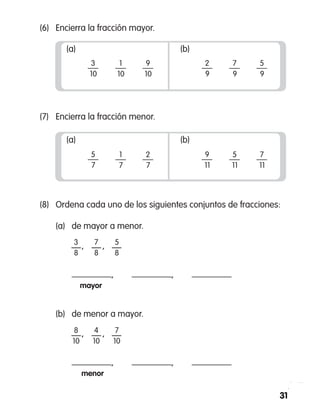 31
(8)	 Ordena cada uno de los siguientes conjuntos de fracciones:
	 (a)	 de mayor a menor.
		 —   —   —
	 	 ,   ,  
		 mayor
3
8
7
8
5
8
	 (b)	 de menor a mayor.
		 —   —   —
	 	 ,   ,  
		 menor
8
10
4
10
7
10
(6)	 Encierra la fracción mayor.
(7)	 Encierra la fracción menor.
(a)
5
7
1
7
2
7
(b)
9
11
5
11
7
11
(a)
3
10
1
10
9
10
(b)
2
9
7
9
5
9
,	 ,
,	 ,
 