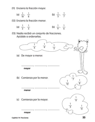 33Capítulo 14: Fracciones
(11)	 Encierra la fracción mayor.
	 (a)	 —   —	 (b)	 —   —
1
10
1
8
1
5
1
7
(12)	Encierra la fracción menor.
	 (a)	 —   —	 (b)	 —   —
1
2
1
5
1
9
1
6
(13)	Nadia recibió un conjunto de fracciones.
	 Ayúdale a ordenarlas.
	 (a)	 De mayor a menor.
		 , ,
		 mayor
	 (b)	 Comienza por la menor.
		 , ,
		 menor
	 (c)	 Comienza por la mayor.
		 , ,
		 mayor
1
4
1
5
1
6
1
11
1
9
1
5
1
8
1
7
1
12
,
,
,
,
 