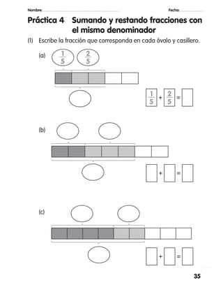 35
Nombre: 		 Fecha:
Práctica 4	 Sumando y restando fracciones con
el mismo denominador
(1)	 Escribe la fracción que corresponda en cada óvalo y casillero.
	 (a)
	 (b)
	 (c)
1—
5
+ =
+ =
+ =
1—
5
2—
5
2—
5
 