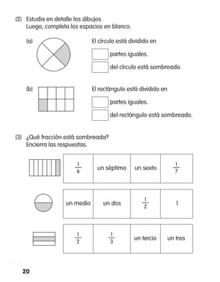 (2)	 Estudia en detalle los dibujos.
	 Luego, completa los espacios en blanco.
	 (a)		 El círculo está dividido en
			 partes iguales.
			 del círculo está sombreado.
	 (b)		 El rectángulo está dividido en
			 partes iguales.
			 del rectángulo está sombreado.
(3)	 ¿Qué fracción está sombreada?
	 Encierra las respuestas.
un séptimo
1
—
6
un sexto
1
—
7
un medio
1
—
2
un dos 1
un tercio
1
—
2
un tres
1
—
3
20
 