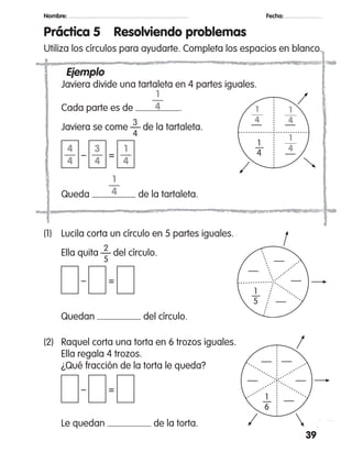 39
Nombre: 		 Fecha:
Práctica 5	 Resolviendo problemas
Utiliza los círculos para ayudarte. Completa los espacios en blanco.
	 Ejemplo
	 Javiera divide una tartaleta en 4 partes iguales.
	 Cada parte es de .
			 3
	 Javiera se come — de la tartaleta.
			 4
	 – =
	 Queda de la tartaleta.
(2)	 Raquel corta una torta en 6 trozos iguales.
	 Ella regala 4 trozos.
	 ¿Qué fracción de la torta le queda?
	 – =
	 Le quedan de la torta.
(1)	 Lucila corta un círculo en 5 partes iguales.
		 2
	 Ella quita — del círculo.
		 5
	 – =
	 Quedan del círculo.
1
4
1
4
1
4
1
—
4
1
—
4
3
—
4
4
—
4
1
—
4
 