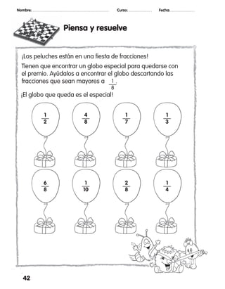Piensa y resuelve
42
Nombre: 	 Curso: 	 Fecha:
1
2
4
8
1
7
1
3
6
8
1
10
2
8
1
4
¡Los peluches están en una fiesta de fracciones!
Tienen que encontrar un globo especial para quedarse con
el premio. Ayúdalos a encontrar el globo descartando las
fracciones que sean mayores a .1
8
¡El globo que queda es el especial!
 