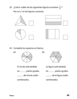 45Repaso
	 1
(3)	 ¿Cuál o cuáles de las siguientes figuras muestran — ?
	 3
	 Pon un ✓ en las figuras correctas.
(4)	 Completa los espacios en blanco.
	 (a)		 (b)
		 El círculo está dividido 		 La figura está dividida
		 en partes iguales.		 en partes iguales.
		 del círculo están 		 de la figura están
	 sombreados.		 sombreados.
 