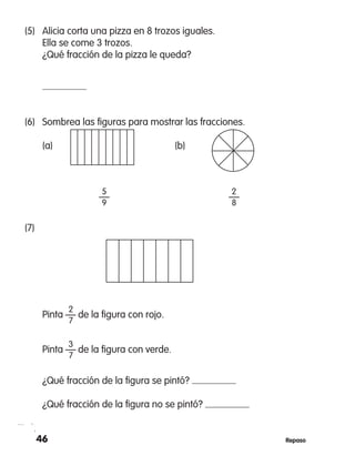 46 Repaso
(5)	 Alicia corta una pizza en 8 trozos iguales.
Ella se come 3 trozos.
¿Qué fracción de la pizza le queda?
	
(6)	 Sombrea las figuras para mostrar las fracciones.
	 (a)		 (b)
	 5	 2
	 —	 —
	 9	 8
(7)	
	 2
	 Pinta — de la figura con rojo.
	 7
	 3
	 Pinta — de la figura con verde.
	 7
	 ¿Qué fracción de la figura se pintó?
	 ¿Qué fracción de la figura no se pintó?
 