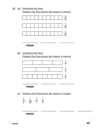 47Repaso
	 (b)	 Sombrea las tiras.
	 Ordena las fracciones de mayor a menor.
		 ,  , 
		 mayor
1
—
4
1
—
3
1
—
8
	 (c)	 Ordena las fracciones de menor a mayor.
		 —,  —,  —,  —
		 ,  ,  , 
		 menor
1
2
1
10
1
7
1
9
(8)	 (a)	 Sombrea las tiras.
	 Ordena las fracciones de mayor a menor.
		 ,  , 
		 mayor
9
—
10
7
—
10
2
—
10
 