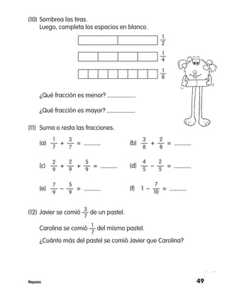 49Repaso
(11)	 Suma o resta las fracciones.
	 (a)	 —	 +  —	 =  	 (b)	 —	 +  —	 = 
	 (c)	 —	 +  —	 +  —  =  	 (d)	 —	 –  —	 = 
	 (e)	 —	 –  —	 =  	 (f)	 1  –  —  = 
1
7
2
9
3
7
2
9
2
8
5
9
3
8
2
5
4
5
7
9
5
9
7
10
(10)	Sombrea las tiras.
	 Luego, completa los espacios en blanco.
	 ¿Qué fracción es menor?
	 ¿Qué fracción es mayor?
1—
2
1—
4
1
—
8
		 3
(12)	Javier se comió — de un pastel.
		 7
		 1
	 Carolina se comió — del mismo pastel.
		 7
	 ¿Cuánto más del pastel se comió Javier que Carolina?
 