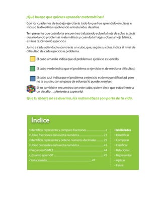 ...........................................................................................47
¡Qué bueno que quieras aprender matemáticas!
Con los cuadernos de trabajo ejercitarás todo lo que has aprendido en clases e
incluso te divertirás resolviendo entretenidos desafíos.
Ten presente que cuando te encuentres trabajando sobre la hoja de color,estarás
desarrollando problemas matemáticos y cuando lo hagas sobre la hoja blanca,
estarás resolviendo ejercicios.
Junto a cada actividad encontrarás un cubo,que,según su color,indica el nivel de
dificultad de cada ejercicio o problema.
El cubo amarillo indica que el problema o ejercicio es sencillo.
El cubo verde indica que el problema o ejercicio es de mediana dificultad.
El cubo azul indica que el problema o ejercicio es de mayor dificultad,pero
no te asustes,con un poco de esfuerzo lo puedes resolver.
Si en cambio te encuentras con este cubo,quiere decir que estás frente a
un desafío… ¡Atrévete a superarlo!
Que tu mente no se duerma,las matemáticas son parte de tu vida.
4º CUADERNILLO 4.indd 1 29/11/11 09:08:03
Habilidades
• Identificar
• Comparar
• Clasificar
• Relacionar
• Representar
• Aplicar
• Inferir
• Identifico,represento y comparo fracciones..............................2
• Ubico fracciones en la recta numérica.......................................21
• Identifico,represento y ordeno números decimales...........25
• Ubico decimales en la recta numérica.......................................41
• Preparo mi SIMCE................................................................................44
• ¿Cuánto aprendí? ................................................................................45
• Solucionario
Índice
 