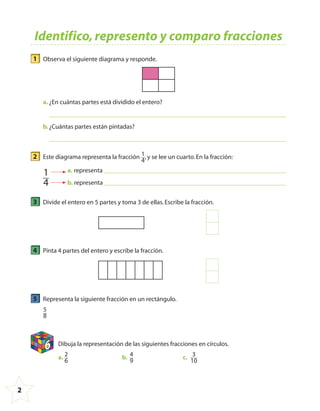 2
1 Observa el siguiente diagrama y responde.
a. ¿En cuántas partes está dividido el entero?
b.¿Cuántas partes están pintadas?
2 Este diagrama representa la fracción 1
4
,y se lee un cuarto.En la fracción:
a. representa
b. representa
1
4
3 Divide el entero en 5 partes y toma 3 de ellas.Escribe la fracción.
4 Pinta 4 partes del entero y escribe la fracción.
5 Representa la siguiente fracción en un rectángulo.
5
8
6 Dibuja la representación de las siguientes fracciones en círculos.
a. 2
6
b. 4
9
c. 3
10
Identifico,represento y comparo fracciones
4º CUADERNILLO 4.indd 2 29/11/11 09:08:03
 