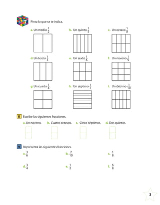3
7 Pinta lo que se te indica.
a. Un medio 1
2
b. Un quinto 1
5
c. Un octavo 1
8
d.Un tercio 1
3
e. Un sexto 1
6
f. Un noveno 1
9
g.Un cuarto 1
4
h. Un séptimo 1
7
i. Un décimo 1
10
8 Escribe las siguientes fracciones.
a. Un noveno. b. Cuatro octavos. c. Cinco séptimos. d. Dos quintos.
9 Representa las siguientes fracciones.
a. 3
6
b. 7
10
c. 1
8
d. 3
4
e. 1
2
f. 6
8
4º CUADERNILLO 4.indd 3 29/11/11 09:08:03
 