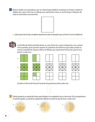 4
1 Beatriz dobló una hoja blanca por la mitad,luego dobló la mitad por la mitad y repitió el
doblez dos veces más.Haz un dibujo que represente cómo se verá la hoja si después de
todo la extendiera nuevamente.
a. ¿Qué parte de la hoja completa representa cada rectángulo que se formó con los dobleces?
2 La familia de Valeria decidió pintar su casa.Entre los cuatro integrantes van a pintar
cinco paredes,pero quieren repartir la superficie de tal forma que todos pinten la
misma cantidad de espacio.Marca el dibujo que representa la fracción que le toca
pintar a cada uno.
a.
b.
c.
Escribe en forma de fracción la parte de pared que pintó cada uno.
3 Clarita preparó un pastel de frutas para festejar el cumpleaños de su hermana.Si lo compartieron
en partes iguales,¿cuál de los siguientes dibujos muestra lo que le tocó a cada una?
a. b. c.
4º CUADERNILLO 4.indd 4 29/11/11 09:08:04
 