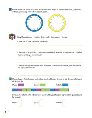 6
4 Busca 2 horas del día en las que las manecillas de un reloj dan la idea de recorrer 1
4
de la cara
del reloj.Dibújalas para mostrar cada situación.
12
6
9 3
48
57
111
210
12
6
9 3
48
57
111
210
5 Rita y Marcos tienen 12 bolitas,de las cuales 8 son azules y 4 rojas.
a. ¿Qué fracción de las bolitas son azules?
b.¿Cuántas bolitas azules y cuántas rojas deberían tener los niños para que 1
2
de ellas
fueran azules y 1
2
fueran rojas?
c. Si Marcos le regala 3 bolitas a un amigo y 4 a su hermana Susana,¿qué fracción de
las bolitas le quedan?
6 Marcia,David y Rodolfo están haciendo una guirnalda para decorar la sala de clases.Cada uno
eligió un color.
Marcia David Rodolfo
Si hasta ahora han hecho esta parte de la guirnalda,¿qué fracción representa lo que cada uno
ha pegado?
Marcia David Rodolfo
4º CUADERNILLO 4.indd 6 29/11/11 09:08:05
 