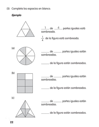 22
(5)	 Completa los espacios en blanco.
	 Ejemplo
	
					
			 de partes iguales está
sombreada.
			 —  de la figura está sombreada.
	 (a)
			 de partes iguales están
sombreadas.
			 de la figura están sombreados.
	 (b)
			 de partes iguales están
sombreadas.
			 de la figura están sombreados.
	 (c)
			 de partes iguales están
sombreadas.
			 de la figura están sombreados.
1
4
1 4
 