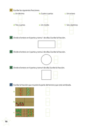 16
33 Escribe las siguientes fracciones.
a. Un décimo b.Cuatro cuartos c. Un octavo
d.Tres cuartos e. Un medio f. Seis séptimos
34 Divide el entero en 8 partes y toma 1 de ellas.Escribe la fracción.
35 Divide el entero en 3 partes y toma 2 de ellas.Escribe la fracción.
36 Divide el entero en 4 partes y toma 4 de ella.Escribe la fracción.
37 Escribe la fracción que muestre la parte del terreno que está sembrada.
a.
b.
c.
4º CUADERNILLO 4.indd 16 29/11/11 09:08:29
 