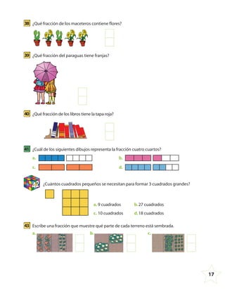 17
38 ¿Qué fracción de los maceteros contiene flores?
39 ¿Qué fracción del paraguas tiene franjas?
40 ¿Qué fracción de los libros tiene la tapa roja?
41 ¿Cuál de los siguientes dibujos representa la fracción cuatro cuartos?
a.
c.
b.
d.
42 ¿Cuántos cuadrados pequeños se necesitan para formar 3 cuadrados grandes?
a. 9 cuadrados
c. 10 cuadrados
b.27 cuadrados
d.18 cuadrados
43 Escribe una fracción que muestre qué parte de cada terreno está sembrada.
a. b. c.
4º CUADERNILLO 4.indd 17 29/11/11 09:08:32
 