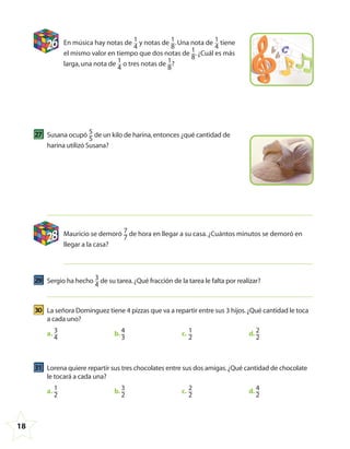 18
26 En música hay notas de 1
4
y notas de 1
8
.Una nota de 1
4
tiene
el mismo valor en tiempo que dos notas de 1
8
.¿Cuál es más
larga,una nota de 1
4
o tres notas de 1
8
?
27 Susana ocupó 5
5
de un kilo de harina,entonces ¿qué cantidad de
harina utilizó Susana?
28 Mauricio se demoró 7
7
de hora en llegar a su casa.¿Cuántos minutos se demoró en
llegar a la casa?
29 Sergio ha hecho 3
4
de su tarea.¿Qué fracción de la tarea le falta por realizar?
30 La señora Domínguez tiene 4 pizzas que va a repartir entre sus 3 hijos.¿Qué cantidad le toca
a cada uno?
a. 3
4
b. 4
3
c. 1
2
d. 2
2
31 Lorena quiere repartir sus tres chocolates entre sus dos amigas.¿Qué cantidad de chocolate
le tocará a cada una?
a. 1
2
b. 3
2
c. 2
2
d. 4
2
4º CUADERNILLO 4.indd 18 29/11/11 09:08:33
 