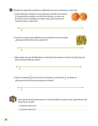 22
1 Resuelve los siguientes problemas utilizando una recta numérica en cada caso.
a. Carlos llevó dos naranjas a la escuela para comerlas en el recreo.
Si compartió las naranjas con otros tres amigos y a cada uno
le tocó la misma cantidad y no sobró nada,¿qué fracción de
naranja le tocó a cada niño?
0
b.Francisco compró ocho plátanos y los compartió con tres amigos.
¿Qué parte del total le tocó a cada niño?
0
c. Mario debe recorrer 40 kilómetros en bicicleta.Esta mañana recorrió 10.¿Qué fracción
del recorrido le falta por hacer?
0
d.Elisa ha sembrado
3
8 de la huerta con tomates y su hermano, 1
2
con pepinos.
¿Qué parte de la huerta les queda por sembrar?
0
2 En la sala de clases hay 30 mesas.Un tercio de ellas la ocupan niños.¿Qué fracción de
niñas hay en la sala?
a. ¿Cuántos niños son?
b.¿Cuántas niñas son?
4º CUADERNILLO 4.indd 22 29/11/11 09:08:44
 