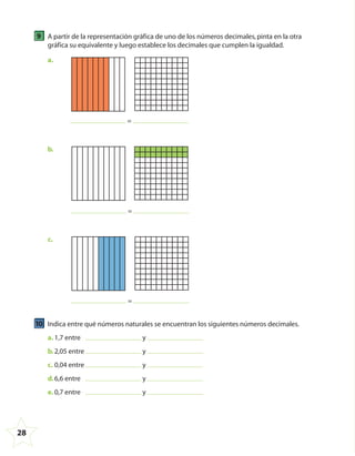 28
9 A partir de la representación gráfica de uno de los números decimales,pinta en la otra
gráfica su equivalente y luego establece los decimales que cumplen la igualdad.
=
a.
=
b.
=
c.
10 Indica entre qué números naturales se encuentran los siguientes números decimales.
a. 1,7 entre y
b.2,05 entre y
c. 0,04 entre y
d.6,6 entre y
e. 0,7 entre y
4º CUADERNILLO 4.indd 28 29/11/11 09:08:48
 