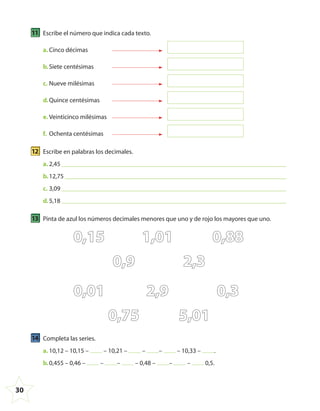 30
11 Escribe el número que indica cada texto.
a. Cinco décimas
b.Siete centésimas
c. Nueve milésimas
d.Quince centésimas
e. Veinticinco milésimas
f. Ochenta centésimas
12 Escribe en palabras los decimales.
a. 2,45
b.12,75
c. 3,09
d.5,18
13 Pinta de azul los números decimales menores que uno y de rojo los mayores que uno.
0,15
0,9
1,01
2,3
0,88
0,01
0,75
2,9
5,01
0,3
14 Completa las series.
a. 10,12 – 10,15 – – 10,21 – – – – 10,33 – .
b.0,455 – 0,46 – – – – 0,48 – – – 0,5.
4º CUADERNILLO 4.indd 30 29/11/11 09:08:51
 