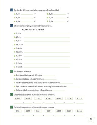 33
21 Escribe las décimas que faltan para completar la unidad
a. 0,1 + = 1 b. 0,4 + = 1
c. 0,6 + = 1 d. 0,5 + = 1
e. 0,3 + = 1 f. 0,8 + = 1
22 Observa el ejemplo y descompón los números.
12,34 = 10 + 2 + 0,3 + 0,04
a. 7,18 =
b. 25,4 =
c. 1,75 =
d. 68,142 =
e. 9,405 =
f. 13,022 =
g. 1,189 =
h. 47,54 =
i. 8,740 =
j. 4 582,1 =
23 Escribe con números:
a. Treinta unidades y seis décimos:
b. Cero unidades y ocho centésimos:
c. Cuatro decenas,siete unidades y dieciséis centésimos:
d. Dos centenas,una unidad,nueve décimos y cuatro centésimos:
e. Ocho unidades,dos decimos y 7 centésimos:
24 Ordena los siguientes números de menor a mayor.
0,121 0,211 0,102 0,201 0,212 0,210 0,112
< < < < < <
25 Ordena los siguientes números de mayor a menor.
8,56 8,655 8,561 8,65 8,066 8,605 8,156
< < < < < <
4º CUADERNILLO 4.indd 33 29/11/11 09:08:53
 
