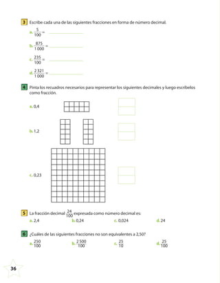36
3 Escribe cada una de las siguientes fracciones en forma de número decimal.
a.
5
100
=
b.
875
1000
=
c. 235
100
=
d.
2321
1000
=
4 Pinta los recuadros necesarios para representar los siguientes decimales y luego escríbelos
como fracción.
a. 0,4
b.1,2
c. 0,23
5 La fracción decimal 24
100
expresada como número decimal es:
a. 2,4 b.0,24 c. 0,024 d.24
6 ¿Cuáles de las siguientes fracciones no son equivalentes a 2,50?
a. 250
100
b. 2500
100
c. 25
10
d. 25
100
4º CUADERNILLO 4.indd 36 29/11/11 09:08:55
 