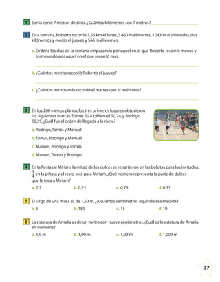 37
1 Sonia cortó 7 metros de cinta.¿Cuántos kilómetros son 7 metros?
2 Esta semana,Roberto recorrió 3,56 km el lunes,5460 m el martes,3043 m el miércoles,dos
kilómetros y medio el jueves y 566 m el viernes.
a. Ordena los días de la semana empezando por aquel en el que Roberto recorrió menos y
terminando por aquel en el que recorrió más.
b.¿Cuántos metros recorrió Roberto el jueves?
c. ¿Cuántos metros más recorrió el martes que el miércoles?
3 En los 200 metros planos,los tres primeros lugares obtuvieron
las siguientes marcas:Tomás 50,43; Manuel 50,74,y Rodrigo
50,25.¿Cuál fue el orden de llegada a la meta?
a. Rodrigo,Tomás y Manuel.
b.Tomás,Rodrigo y Manuel.
c. Manuel,Rodrigo y Tomás.
d.Manuel,Tomás y Rodrigo.
4 En la fiesta de Miriam,la mitad de los dulces se repartieron en las bolsitas para los invitados,
1
4
en la piñata y el resto será para Miriam.¿Qué número representa la parte de dulces
que le toca a Miriam?
a. 0,5 b.0,25 c. 0,75 d.0,55
5 El largo de una mesa es de 1,50 m.¿A cuántos centímetros equivale esa medida?
a. 5 b.150 c. 15 d.10
6 La estatura de Amalia es de un metro con nueve centímetros.¿Cuál es la estatura de Amalia
en números?
a. 1,9 m b.1,90 m c. 1,09 m d.1,009 m
4º CUADERNILLO 4.indd 37 29/11/11 09:08:56
 