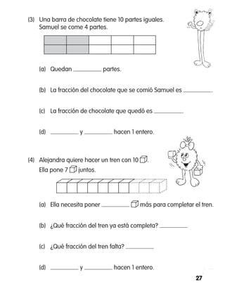 27
(3)	 Una barra de chocolate tiene 10 partes iguales.
	 Samuel se come 4 partes.
(a)	 Quedan partes.
	 (b)	 La fracción del chocolate que se comió Samuel es .
	 (c)	 La fracción de chocolate que quedó es .
	 (d)	 y hacen 1 entero.
(4)  	Alejandra quiere hacer un tren con 10 .
	 Ella pone 7 juntos.
	 (a) 	 Ella necesita poner más para completar el tren.
	 (b) 	 ¿Qué fracción del tren ya está completa?
	 (c) 	 ¿Qué fracción del tren falta?
	 (d)	 y hacen 1 entero.
 