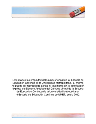 Este manual es propiedad del Campus Virtual de la Escuela de
 Educación Continua de la Universidad Metropolitana. El mismo
no puede ser reproducido parcial ni totalmente sin la autorización
 expresa del Decano Asociado del Campus Virtual de la Escuela
    de Educación Continua de la Universidad Metropolitana.
      Escuela de Educación Continua de UMET, enero 2012
 