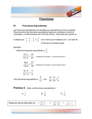 Fracciones

      IV.          Fracciones Equivalentes
      Las fracciones equivalentes son aquellas que representan la misma cantidad.
      Para encontrar dos fracciones equivalentes basta con multiplicar o dividir el
      numerador y el denominados por el mismo número. Recuerda que cuando se

                            3 5   2   8
      multiplica por         ,  ,   ó          es lo mismo que multiplicar por 1 y el valor de
                            3 5   2   8
                                               la fracción se mantiene igual.

      Ejemplos
                                                          9
            Halla tres fracciones equivalentes a
                                                         12
                     9 2        18
                                       multiplicas el numerador y el denominador por 2
                    12 2        24

                        9 x3     27
                                      multiplicas el numerador y el denominador entre 3
                       12x3      36

                     9 3         3
                    12 3         4
                                             9                    18 27 3
      Tres fracciones equivalentes a                 son            ,  y
                                            12                    24 36 4


      Práctica 5            Halla una fracciones equivalentes a

                        3                             6                                  7
                  1)                           2)                                   3)
                        4                            10                                  21



Respuestas (una de ellas) pude ser:       1. 3x2 6            ,   2.    6 x5   30   ,    3.   7 7    1
                                              4 x2   8                 10x5    50             21 7   3
 