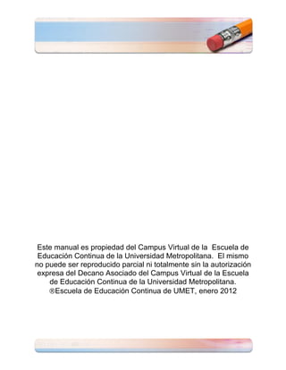 Este manual es propiedad del Campus Virtual de la Escuela de
 Educación Continua de la Universidad Metropolitana. El mismo
no puede ser reproducido parcial ni totalmente sin la autorización
 expresa del Decano Asociado del Campus Virtual de la Escuela
    de Educación Continua de la Universidad Metropolitana.
      Escuela de Educación Continua de UMET, enero 2012
 