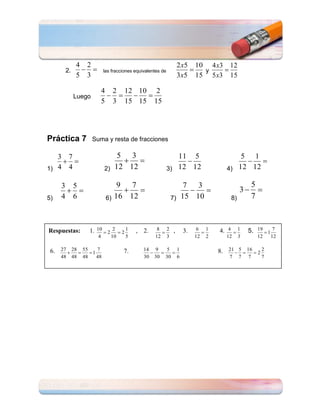 4    2                                                    2 x5     10 4 x3     12
         2.                    las fracciones equivalentes de                       y
               5    3                                                    3 x5     15 5 x3     15

                               4        2       12 10       2
              Luego
                               5        3       15 15      15




Práctica 7              Suma y resta de fracciones

   3      7                              5 3                       11 5                          5 1
1) 4      4                    2)       12 12                   3) 12 12                     4) 12 12

     3        5                          9  7                           7  3                                   5
                                                                                                       3
5)   4        6                    6)   16 12                       7) 15 10                      8)           7



Respuestas:             1. 10 2 2           2
                                                1   , 2.    8   2    ,       3.    6   1   4. 4        1   5. 19 1 7
                           4        10          5          12   3                 12   2     12        3           12   12

 6. 27 28 55 1 7                            7.        14   9    5        1                 8. 21 5 16 2 2
     48       48   48     48                          30   30   30       6                    7        7   7        7
 