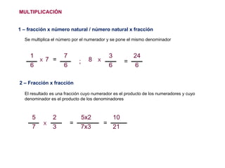 MULTIPLICACIÓN 1 – fracción x número natural / número natural x fracción Se multiplica el número por el numerador y se pone el mismo denominador 2 – Fracción x fracción = El resultado es una fracción cuyo numerador es el producto de los numeradores y cuyo denominador es el producto de los denominadores = 7 = 8 X ; = X X 5 7 2 3 5x2 7x3 10 21 1 6 7 6 3 6 24 6 
