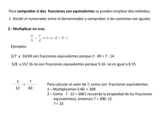Para  comprobar si dos  fracciones son equivalentes  se pueden emplear dos métodos: 1 -Dividir el numerador entre el denominador y comprobar si los cocientes son iguales Ejemplos: 2/7  y  14/49 son fracciones equivalentes porque 2 · 49 = 7 · 14 5/8  y 15/ 16 no son fracciones equivalentes porque 5·16  no es igual a 8·15  Para calcular el valor de ?, como son  fracciones equivalentes: 1 – Multiplicamos 5·60  = 300 2 – Como  ? · 12 = 300 ( recuerda la propiedad de las fracciones equivalentes), entonces ? = 300: 12 ? = 25 2 - Multiplicar en cruz 5 12 ? 60 = 