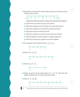G.C.B.A. • Ministerio de Educación • Dirección General de Planeamiento • Dirección de Currícula26
3) Nuevamente, en el siguiente camino, todos los puntos se encuentran a igual
distancia unos de otros.
Contestá las siguientes preguntas y explicá cómo pensaste cada respuesta:
a) ¿Qué fracción representa el punto C del camino?
b) ¿Qué punto señala que se ha recorrido seis octavos del camino?
c) ¿Qué punto señala que se recorrió tres cuartos del camino?
d) ¿Qué punto marca la mitad del camino?
e) ¿Qué punto indica que se recorrió cuatro octavos del camino?
f) ¿Por qué obtenés la misma respuesta en algunas preguntas?
g) Escribí una fracción que represente el punto de Llegada.
4) En la siguiente recta numérica ubicá el y el .
5) Ubicá el y el .
6) Ubicá el y el .
7) Dibujá una recta en la que puedas ubicar el y el . Para hacer este
problema deberás tener en cuenta qué escala utilizar.
8) Ubicá el y el .
SALIDA LLEGADAA B C D E F G
1
4
3
4
2
3
2
6
1
2
3
2
0 1
0 1
0 1
1
3
3
4
3
5
16
10
0 1
 