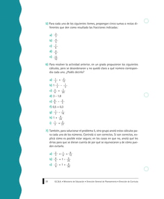 G.C.B.A. • Ministerio de Educación • Dirección General de Planeamiento • Dirección de Currícula28
5) Para cada uno de los siguientes ítemes, propongan cinco sumas o restas di-
ferentes que den como resultado las fracciones indicadas:
a)
b)
c)
d)
e)
6) Para resolver la actividad anterior, en un grado propusieron los siguientes
cálculos, pero se desordenaron y no quedó claro a qué número correspon-
día cada uno. ¿Podés decirlo?
a) +
b) 1 -
c) +
d) 3 - 1,8
e) -
f) 0,5 + 0,3
g) -
h) 1 +
i) +
7) También, para solucionar el problema 5, otro grupo anotó estos cálculos pa-
ra cada uno de los números. Controlá si son correctos. Si son correctos, ex-
plicá cómo es posible estar seguro; en los casos en que no, anotá qué les
dirías para que se dieran cuenta de por qué se equivocaron y de cómo pue-
den evitarlo.
a) = +
b) = 1 -
c) = 1 +
2
3
4
5
7
6
4
9
12
10
2
12
1
3
1
20
2
3
1
18
4
24
3
27
1
2
1
2
3
4
9
6
1
2
1
3
8
12
2
3
5
25
4
5
4
30
7
6
1
4
 