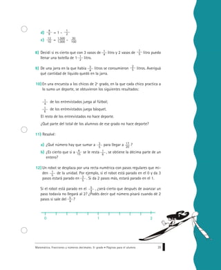 d) = 1 -
e) = -
8) Decidí si es cierto que con 3 vasos de litro y 2 vasos de litro puedo
llenar una botella de 1 litro.
9) De una jarra en la que había litros se consumieron litros. Averiguá
qué cantidad de líquido quedó en la jarra.
10) En una encuesta a los chicos de 2º grado, en la que cada chico practica a
lo sumo un deporte, se obtuvieron los siguientes resultados:
de los entrevistados juega al fútbol;
de los entrevistados juega básquet.
El resto de los entrevistados no hace deporte.
¿Qué parte del total de los alumnos de ese grado no hace deporte?
11) Resolvé:
a) ¿Qué número hay que sumar a para llegar a ?
b) ¿Es cierto que si a se le resta , se obtiene la décima parte de un
entero?
12) Un robot se desplaza por una recta numérica con pasos regulares que mi-
den de la unidad. Por ejemplo, si el robot está parado en el 0 y da 3
pasos estará parado en . Si da 2 pasos más, estará parado en el 1.
Si el robot está parado en el , ¿será cierto que después de avanzar un
paso todavía no llegará al 2? ¿Podés decir qué número pisará cuando dé 2
pasos si sale del ?
Matemática. Fracciones y números decimales. 5º grado • Páginas para el alumno 29
1
2
4
9
1.500
1.000
12
10
1
4
30
100
1
2
1
5
2
5
3
4
1
6
1
4
17
20
3
5
1
6
4
15
1
5
3
5
5
4
5
4
0 1 2
 